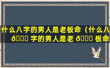 什么八字的男人是老板命（什么八 🐎 字的男人是老 🐎 板命的）